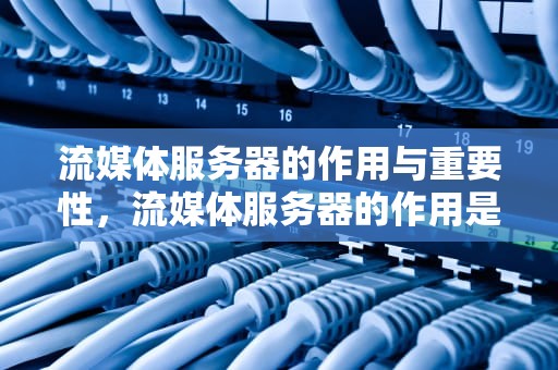 流媒体服务器的作用与重要性，流媒体服务器的作用是什么