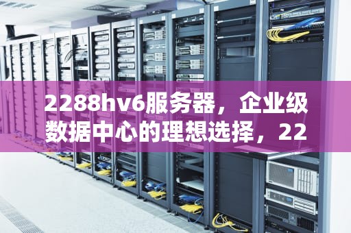 2288hv6服务器，企业级数据中心的理想选择，2288hv6服务器参数