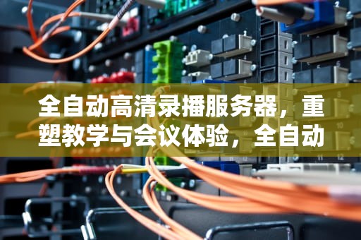 全自动高清录播服务器，重塑教学与会议体验，全自动高清录播服务器怎么用