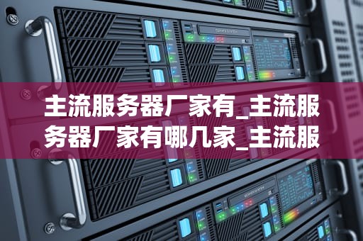 主流服务器厂家有_主流服务器厂家有哪几家_主流服务器厂家及其产品特点分析