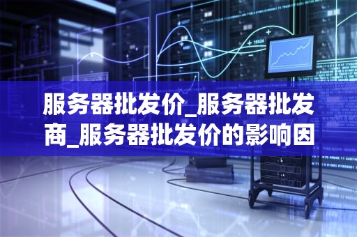 服务器批发价_服务器批发商_服务器批发价的影响因素与购买策略
