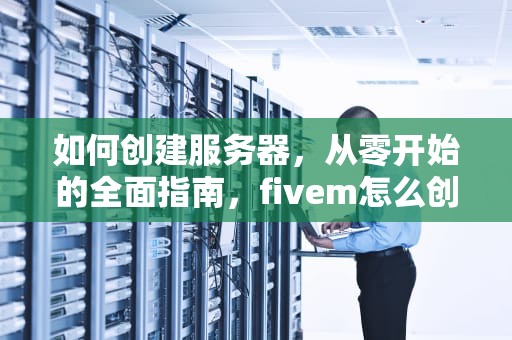 如何创建服务器，从零开始的全面指南，fivem怎么创建服务器