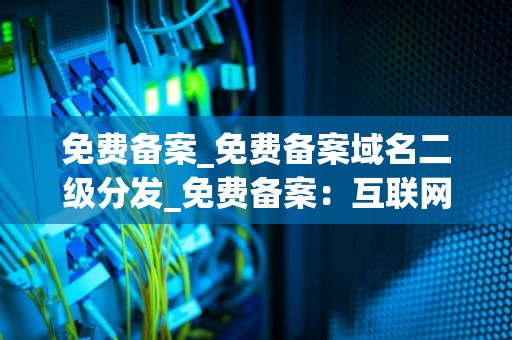 免费备案_免费备案域名二级分发_免费备案：互联网时代的便利与挑战