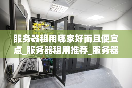 服务器租用哪家好而且便宜点_服务器租用推荐_服务器租用哪家好而且便宜点？—— 全面比较与推荐
