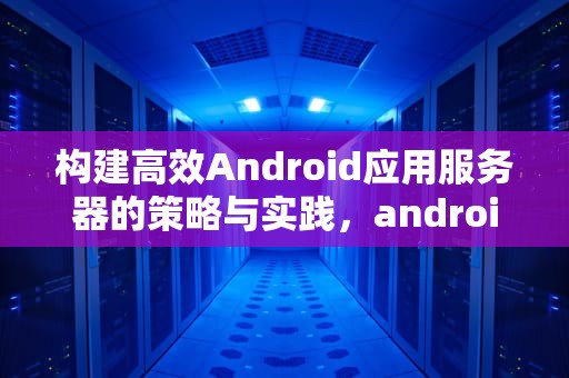 构建高效Android应用服务器的策略与实践，android服务器端和客户端连接