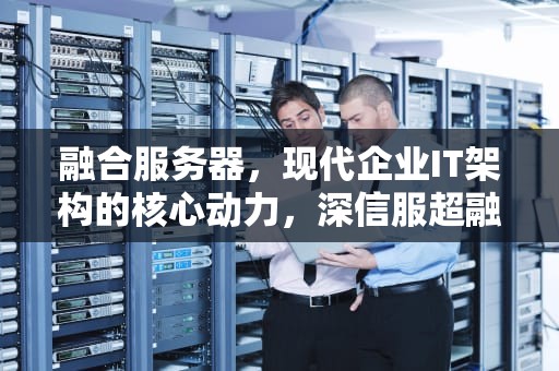 融合服务器，现代企业IT架构的核心动力，深信服超融合服务器