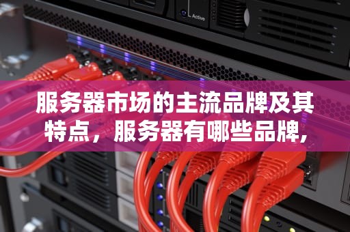 服务器市场的主流品牌及其特点，服务器有哪些品牌,型号,参数