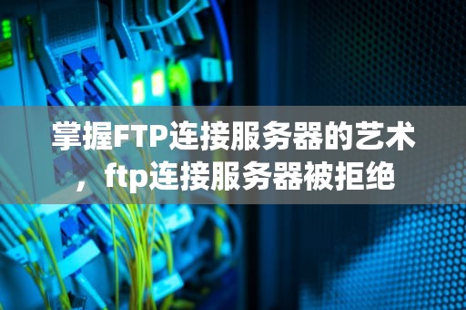 掌握FTP连接服务器的艺术，ftp连接服务器被拒绝