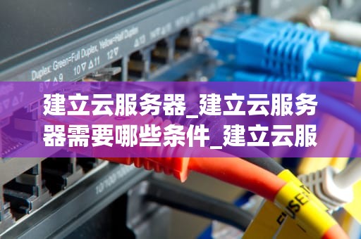 建立云服务器_建立云服务器需要哪些条件_建立云服务器的全面指南