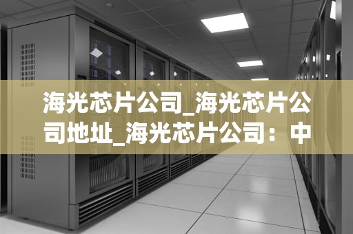 海光芯片公司_海光芯片公司地址_海光芯片公司：中国半导体产业的领军者