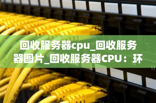 回收服务器cpu_回收服务器图片_回收服务器CPU：环保、经济与技术的结合
