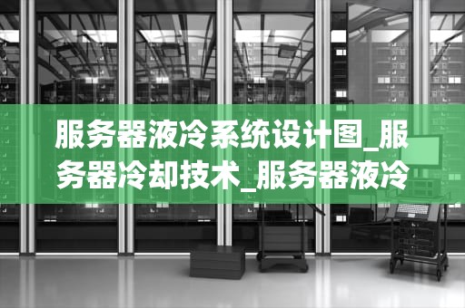 服务器液冷系统设计图_服务器冷却技术_服务器液冷系统设计图的深入解析