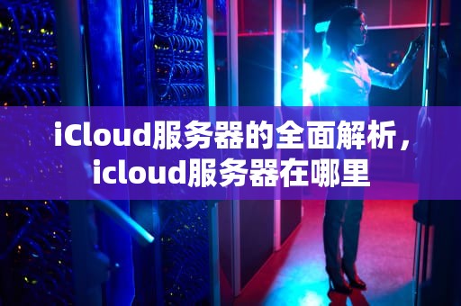 iCloud服务器的全面解析，icloud服务器在哪里
