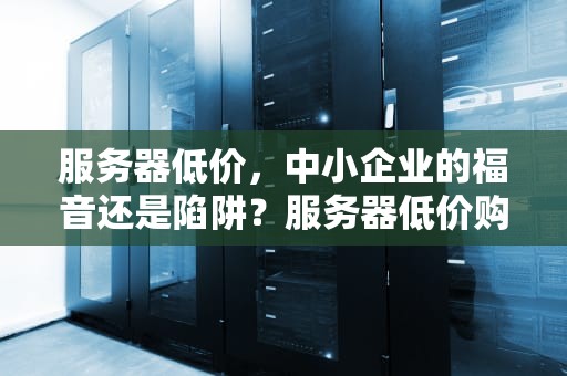 服务器低价，中小企业的福音还是陷阱？服务器低价购买