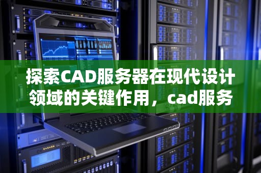 探索CAD服务器在现代设计领域的关键作用，cad服务器连接不可用怎么办