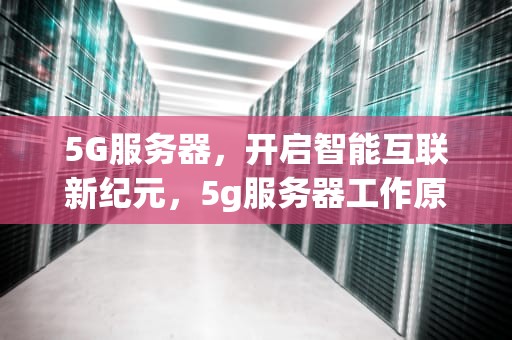 5G服务器，开启智能互联新纪元，5g服务器工作原理