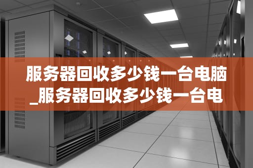 服务器回收多少钱一台电脑_服务器回收多少钱一台电脑啊_服务器回收价格的影响因素及行业现状