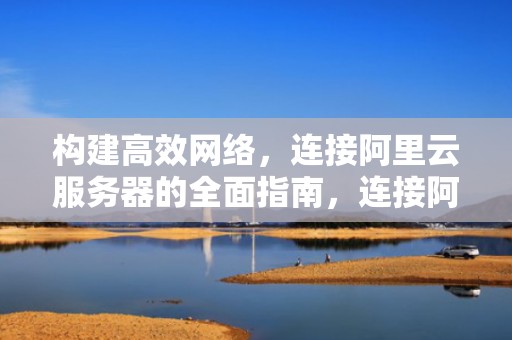 构建高效网络，连接阿里云服务器的全面指南，连接阿里云服务器的几种方式