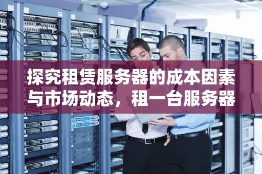 探究租赁服务器的成本因素与市场动态，租一台服务器多少钱一年