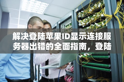 解决登陆苹果ID显示连接服务器出错的全面指南，登陆苹果id显示连接服务器出错 验证失败
