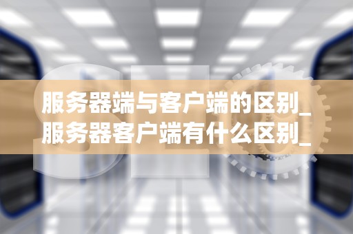 服务器端与客户端的区别_服务器客户端有什么区别_服务器端与客户端的区别