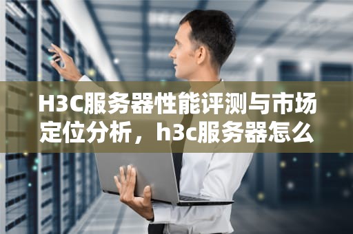 H3C服务器性能评测与市场定位分析，h3c服务器怎么样进安全模式
