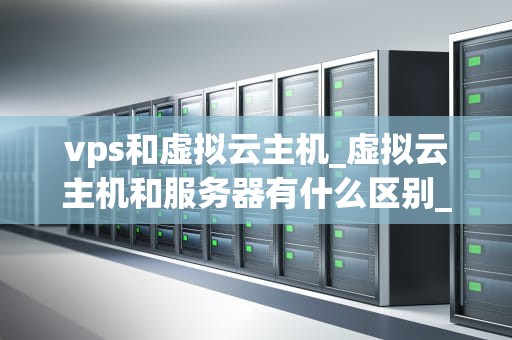 vps和虚拟云主机_虚拟云主机和服务器有什么区别_深入理解VPS和虚拟云主机