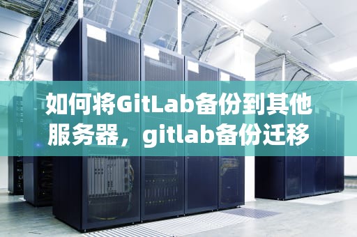 如何将GitLab备份到其他服务器，gitlab备份迁移