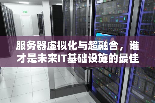 服务器虚拟化与超融合，谁才是未来IT基础设施的最佳选择？服务器虚拟化和超融合哪个好一点