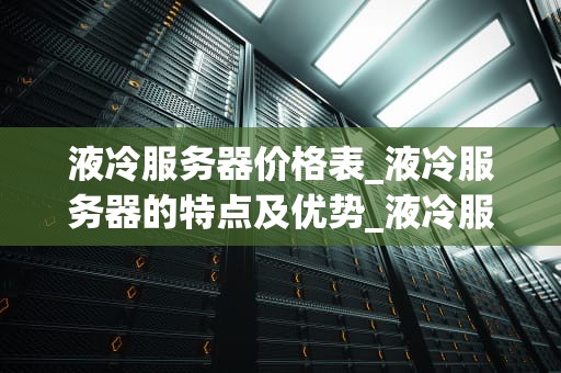 液冷服务器价格表_液冷服务器的特点及优势_液冷服务器价格表及其影响因素