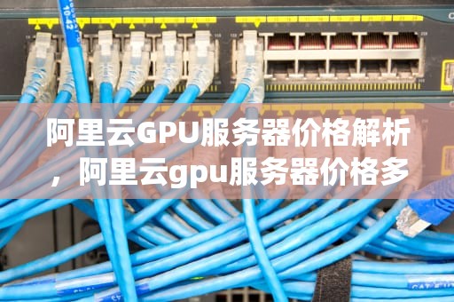 阿里云GPU服务器价格解析，阿里云gpu服务器价格多少