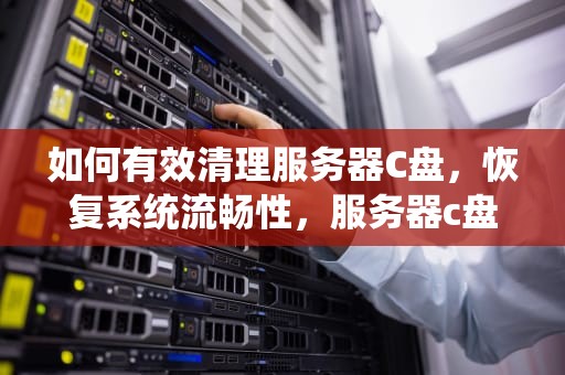 如何有效清理服务器C盘，恢复系统流畅性，服务器c盘满了怎么清理垃圾而不误删