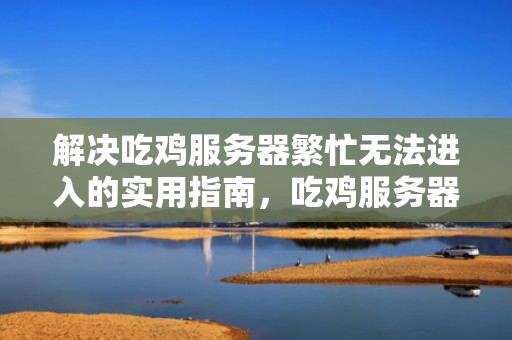 解决吃鸡服务器繁忙无法进入的实用指南，吃鸡服务器繁忙进不去游戏解决方案100%有效