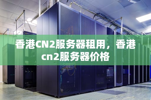 香港CN2服务器租用，香港cn2服务器价格