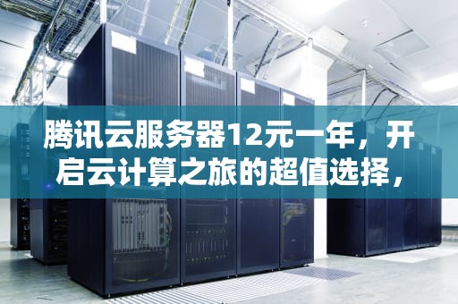 腾讯云服务器12元一年，开启云计算之旅的超值选择，腾讯云服务器12元一年多少钱