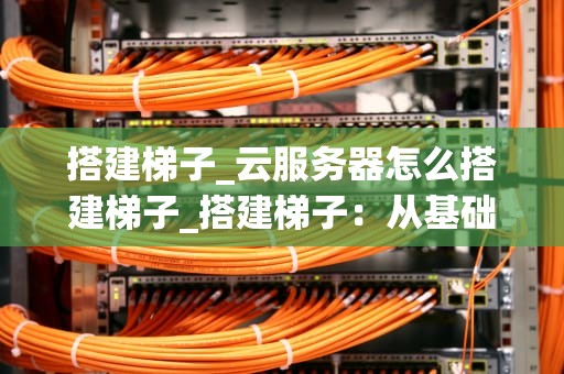 搭建梯子_云服务器怎么搭建梯子_搭建梯子：从基础到实践的全面指南