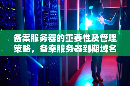 备案服务器的重要性及管理策略，备案服务器到期域名还能用吗