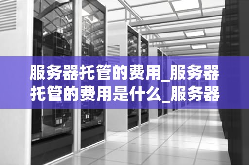 服务器托管的费用_服务器托管的费用是什么_服务器托管的费用及其影响因素