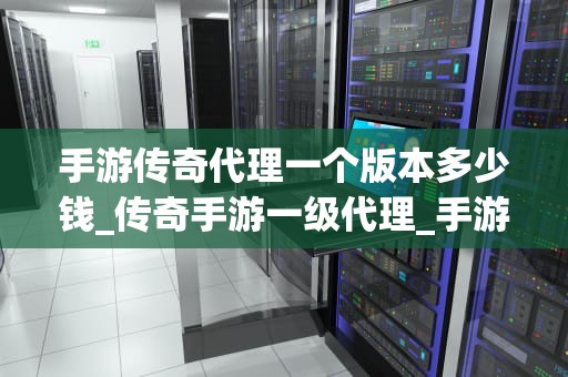 手游传奇代理一个版本多少钱_传奇手游一级代理_手游传奇代理一个版本的价格分析