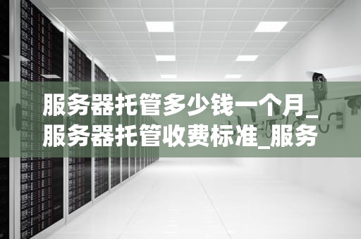 服务器托管多少钱一个月_服务器托管收费标准_服务器托管费用的全面解析