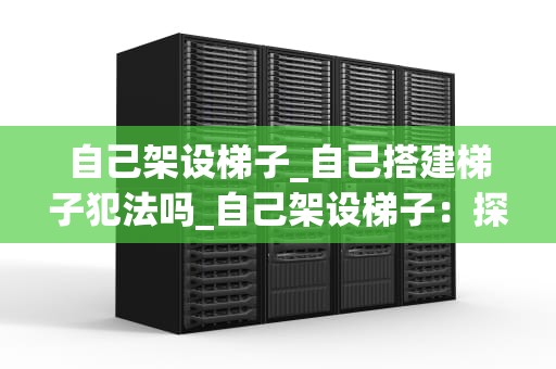 自己架设梯子_自己搭建梯子犯法吗_自己架设梯子：探索与实践