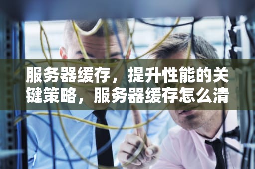服务器缓存，提升性能的关键策略，服务器缓存怎么清理