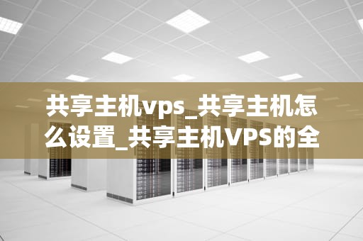 共享主机vps_共享主机怎么设置_共享主机VPS的全面解析