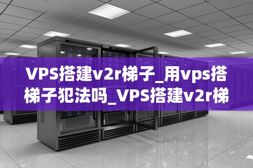 VPS搭建v2r梯子_用vps搭梯子犯法吗_VPS搭建v2r梯子的全面指南