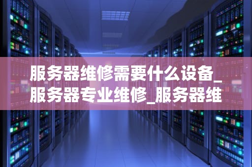 服务器维修需要什么设备_服务器专业维修_服务器维修所需的设备及其重要性