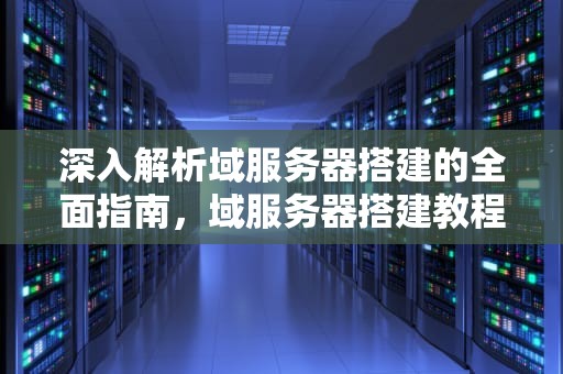 深入解析域服务器搭建的全面指南，域服务器搭建教程