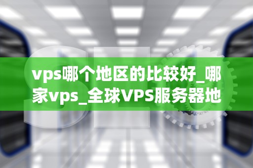 vps哪个地区的比较好_哪家vps_全球VPS服务器地区选择指南