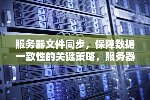 服务器文件同步，保障数据一致性的关键策略，服务器文件同步工具