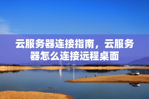 云服务器连接指南，云服务器怎么连接远程桌面