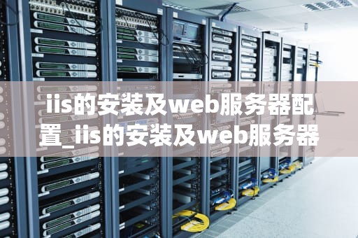 iis的安装及web服务器配置_iis的安装及web服务器配置实验报告心得和体会_IIS的安装及Web服务器配置